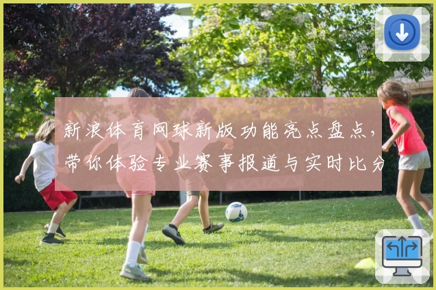 新浪体育网球新版功能亮点盘点，带你体验专业赛事报道与实时比分