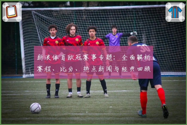 新浪体育欧冠赛事专题：全面解析赛程、比分、热点新闻与经典回顾