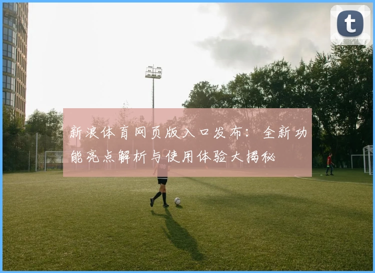 新浪体育网页版入口发布：全新功能亮点解析与使用体验大揭秘