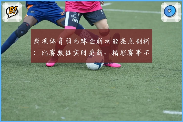 新浪体育羽毛球全新功能亮点剖析：比赛数据实时更新，精彩赛事不错过