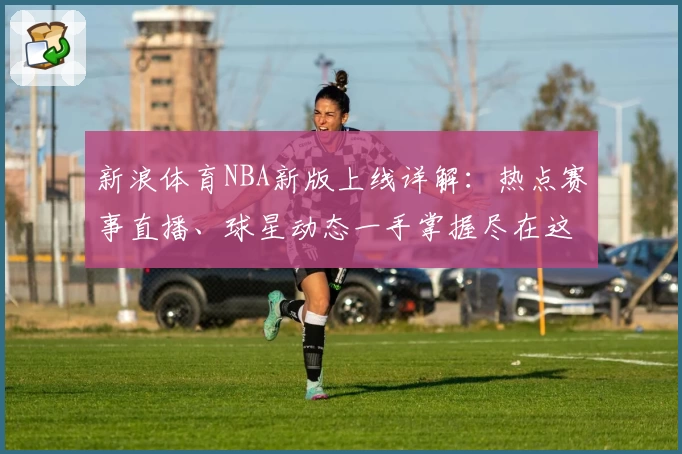 新浪体育NBA新版上线详解：热点赛事直播、球星动态一手掌握尽在这里
