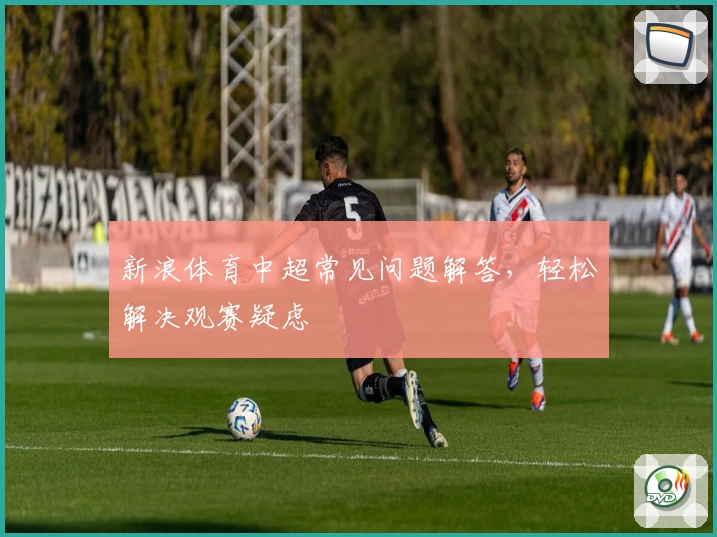 新浪体育中超常见问题解答，轻松解决观赛疑虑