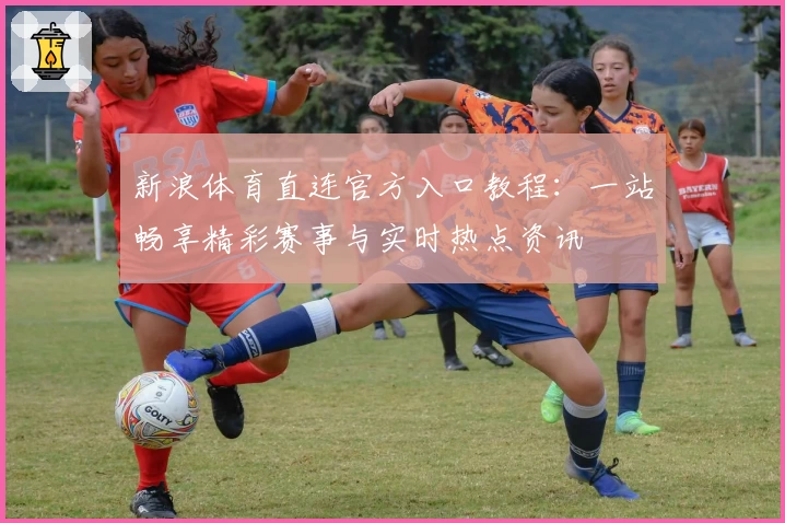 新浪体育直连官方入口教程：一站畅享精彩赛事与实时热点资讯