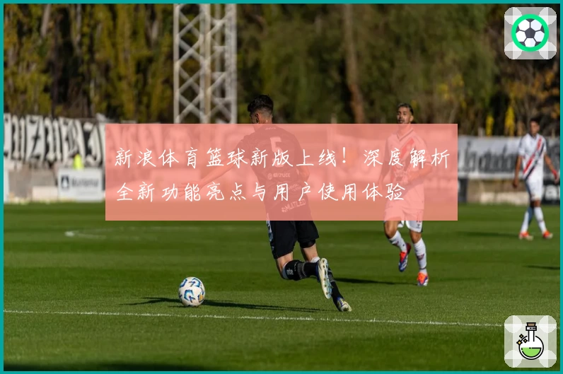 新浪体育篮球新版上线！深度解析全新功能亮点与用户使用体验
