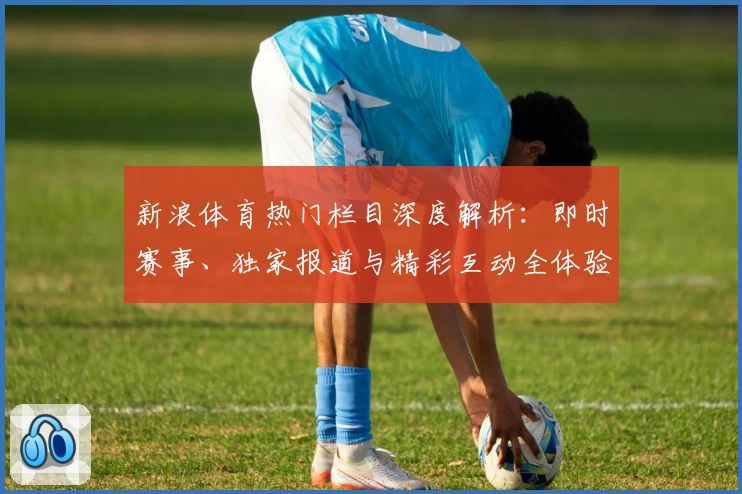 新浪体育热门栏目深度解析：即时赛事、独家报道与精彩互动全体验
