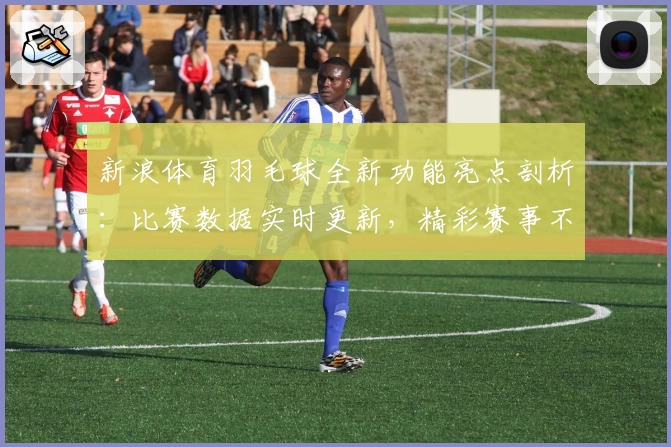 新浪体育羽毛球全新功能亮点剖析：比赛数据实时更新，精彩赛事不错过