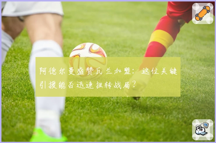 阿德尔曼盛赞瓦兰加盟:这位关键引援能否迅速扭转战局?