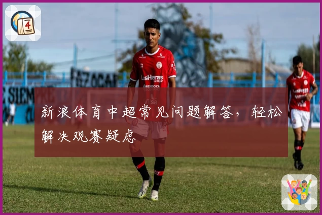 新浪体育中超常见问题解答,轻松解决观赛疑虑