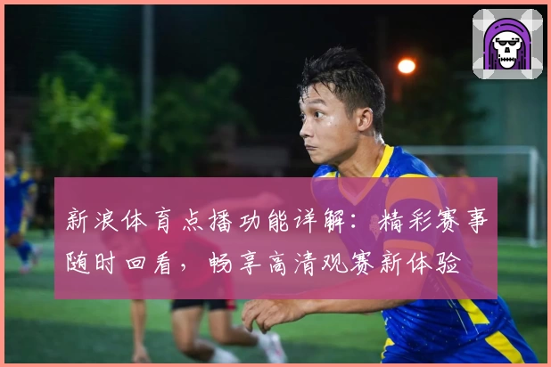 新浪体育点播功能详解：精彩赛事随时回看，畅享高清观赛新体验