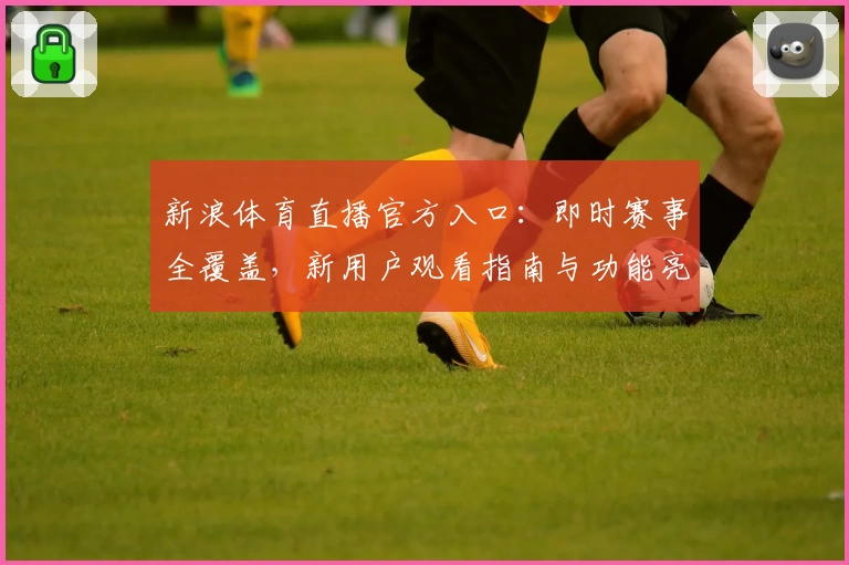 新浪体育直播官方入口：即时赛事全覆盖，新用户观看指南与功能亮点详解
