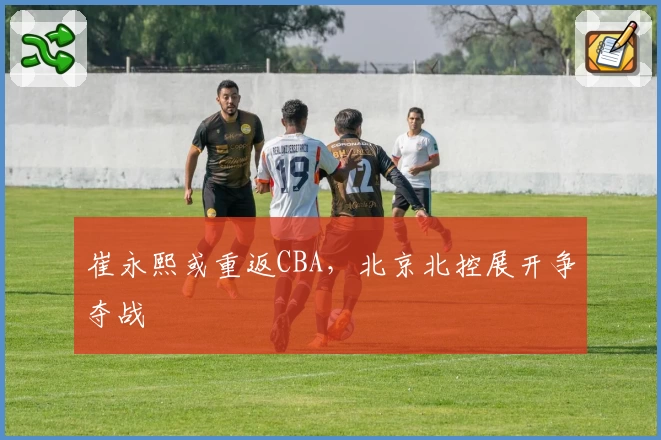 崔永熙或重返CBA,北京北控展开争夺战