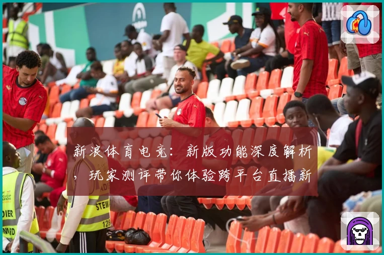 新浪体育电竞：新版功能深度解析，玩家测评带你体验跨平台直播新精彩