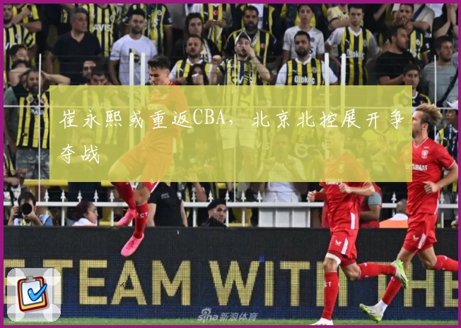 崔永熙或重返CBA,北京北控展开争夺战