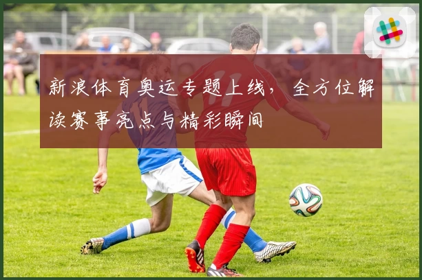 新浪体育奥运专题上线，全方位解读赛事亮点与精彩瞬间