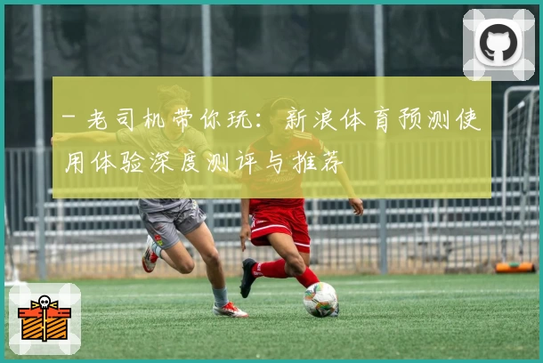 - 老司机带你玩：新浪体育预测使用体验深度测评与推荐 