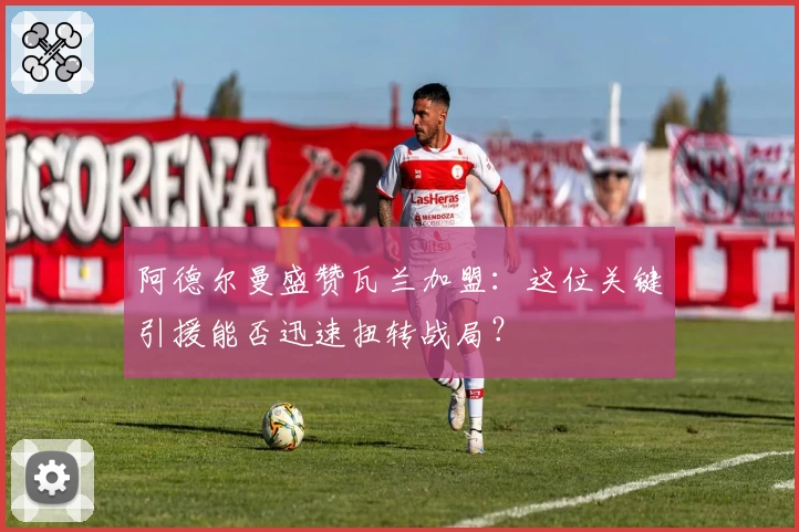 阿德尔曼盛赞瓦兰加盟:这位关键引援能否迅速扭转战局?