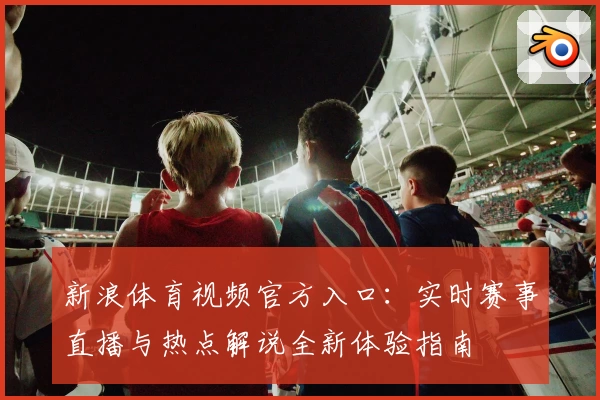 新浪体育视频官方入口：实时赛事直播与热点解说全新体验指南