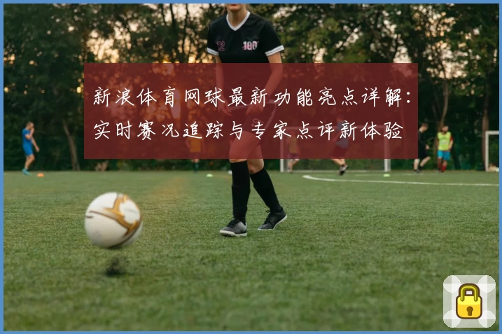 新浪体育网球最新功能亮点详解：实时赛况追踪与专家点评新体验